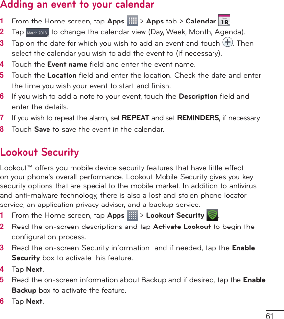 61Adding an event to your calendar1   From the Home screen, tap Apps   &gt; Apps tab &gt; Calendar .2   Tap   to change the calendar view (Day, Week, Month, Agenda).3   Tap on the date for which you wish to add an event and touch  . Then select the calendar you wish to add the event to (if necessary).4   Touch the Event name ﬁ eld and enter the event name.5   Touch the Location ﬁ eld and enter the location. Check the date and enter the time you wish your event to start and ﬁ nish.6   If you wish to add a note to your event, touch the Description ﬁ eld and enter the details.7   If you wish to repeat the alarm, set REPEAT and set REMINDERS, if necessary.8   Touch Save to save the event in the calendar.Lookout SecurityLookout™ offers you mobile device security features that have little effect on your phone’s overall performance. Lookout Mobile Security gives you key security options that are special to the mobile market. In addition to antivirus and anti-malware technology, there is also a lost and stolen phone locator service, an application privacy adviser, and a backup service.1   From the Home screen, tap Apps   &gt; Lookout Security  .2   Read the on-screen descriptions and tap Activate Lookout to begin the conﬁ guration process.3   Read the on-screen Security information  and if needed, tap the Enable Security box to activate this feature.4   Tap Next.5   Read the on-screen information about Backup and if desired, tap the Enable Backup box to activate the feature.6   Tap Next.