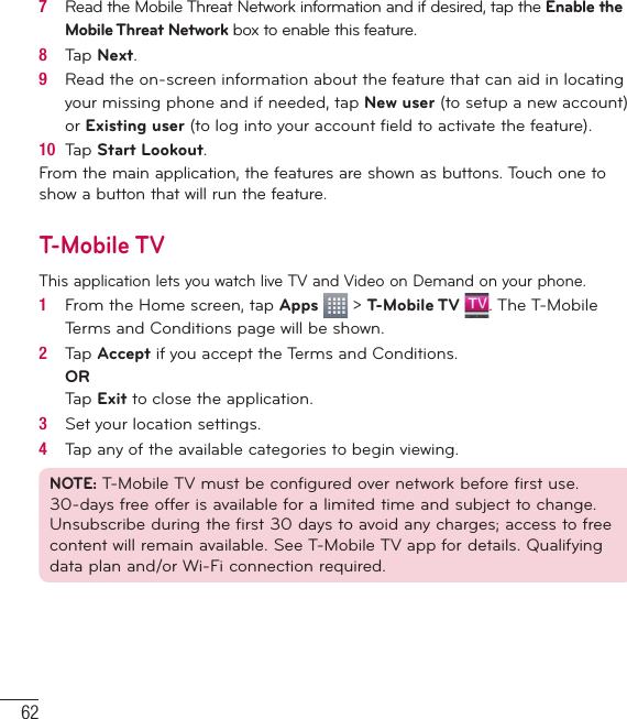 627   Read the Mobile Threat Network information and if desired, tap the Enable the Mobile Threat Network box to enable this feature.8   Tap Next.9   Read the on-screen information about the feature that can aid in locating your missing phone and if needed, tap New user (to setup a new account) or Existing user (to log into your account ﬁ eld to activate the feature).10  Tap Start Lookout.From the main application, the features are shown as buttons. Touch one to show a button that will run the feature.T-Mobile TVThis application lets you watch live TV and Video on Demand on your phone.1   From the Home screen, tap Apps   &gt; T-Mobile TV  . The T-Mobile Terms and Conditions page will be shown.2   Tap Accept if you accept the Terms and Conditions.ORTap Exit to close the application.3   Set your location settings.4   Tap any of the available categories to begin viewing.NOTE: T-Mobile TV must be conﬁ gured over network before ﬁ rst use. 30-days free offer is available for a limited time and subject to change. Unsubscribe during the ﬁ rst 30 days to avoid any charges; access to free content will remain available. See T-Mobile TV app for details. Qualifying data plan and/or Wi-Fi connection required.Utilities