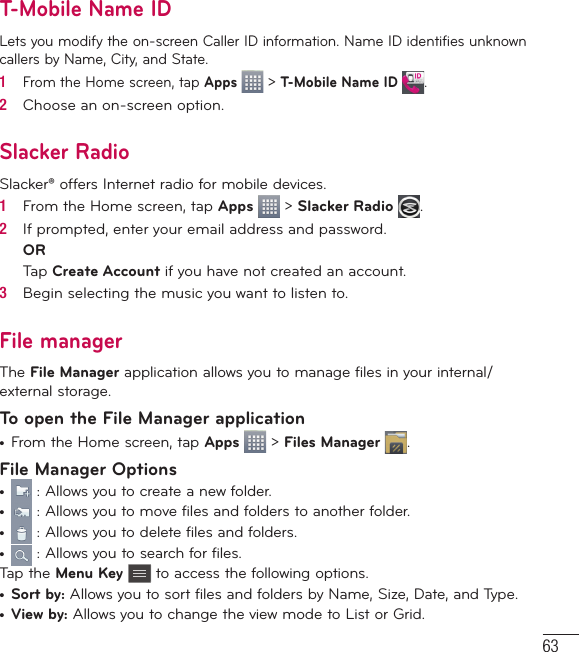 63T-Mobile Name IDLets you modify the on-screen Caller ID information. Name ID identifies unknown callers by Name, City, and State.1   From the Home screen, tap Apps   &gt; T-Mobile Name ID  .2   Choose an on-screen option.Slacker RadioSlacker® offers Internet radio for mobile devices.1   From the Home screen, tap Apps   &gt; Slacker Radio  .2   If prompted, enter your email address and password.ORTap Create Account if you have not created an account.3   Begin selecting the music you want to listen to.File managerThe File Manager application allows you to manage files in your internal/external storage.To open the File Manager application•  From the Home screen, tap Apps   &gt; Files Manager  .File Manager Options•   : Allows you to create a new folder.•   : Allows you to move files and folders to another folder.•   : Allows you to delete files and folders.•   : Allows you to search for files.Tap the Menu Key  to access the following options.•  Sort by: Allows you to sort files and folders by Name, Size, Date, and Type.•  View by: Allows you to change the view mode to List or Grid.