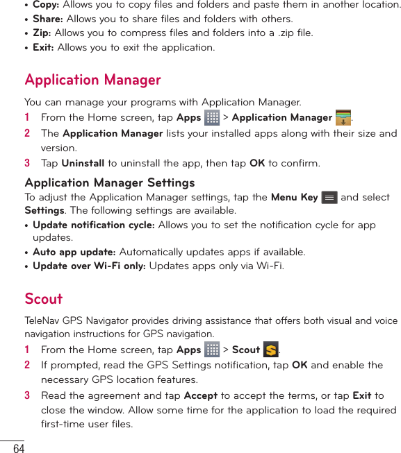 64•  Copy: Allows you to copy files and folders and paste them in another location.•  Share: Allows you to share files and folders with others.•  Zip: Allows you to compress files and folders into a .zip file.•  Exit: Allows you to exit the application.Application ManagerYou can manage your programs with Application Manager.1   From the Home screen, tap Apps   &gt; Application Manager  .2   The Application Manager lists your installed apps along with their size and version.3   Tap Uninstall to uninstall the app, then tap OK to conﬁ rm.Application Manager SettingsTo adjust the Application Manager settings, tap the Menu Key  and select Settings. The following settings are available.•  Update notification cycle: Allows you to set the notification cycle for app updates.•  Auto app update: Automatically updates apps if available.•  Update over Wi-Fi only: Updates apps only via Wi-Fi.ScoutTeleNav GPS Navigator provides driving assistance that offers both visual and voice navigation instructions for GPS navigation.1   From the Home screen, tap Apps   &gt; Scout  .2   If prompted, read the GPS Settings notiﬁ cation, tap OK and enable the necessary GPS location features.3   Read the agreement and tap Accept to accept the terms, or tap Exit to close the window. Allow some time for the application to load the required ﬁ rst-time user ﬁ les.Utilities