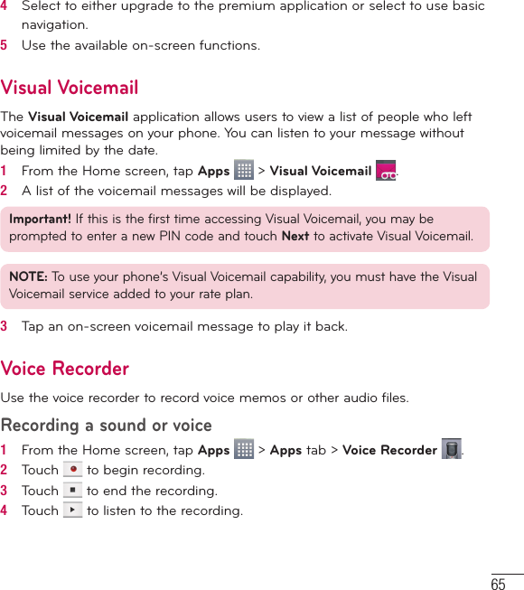 654   Select to either upgrade to the premium application or select to use basic navigation.5   Use the available on-screen functions.Visual VoicemailThe Visual Voicemail application allows users to view a list of people who left voicemail messages on your phone. You can listen to your message without being limited by the date.1   From the Home screen, tap Apps   &gt; Visual Voicemail  .2   A list of the voicemail messages will be displayed.Important! If this is the first time accessing Visual Voicemail, you may be prompted to enter a new PIN code and touch Next to activate Visual Voicemail.NOTE: To use your phone’s Visual Voicemail capability, you must have the Visual Voicemail service added to your rate plan.3   Tap an on-screen voicemail message to play it back.Voice RecorderUse the voice recorder to record voice memos or other audio files.Recording a sound or voice1   From the Home screen, tap Apps   &gt; Apps tab &gt; Voice Recorder  .2   Touch   to begin recording.3   Touch   to end the recording.4   Touch   to listen to the recording.