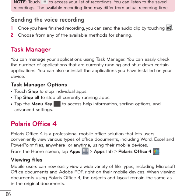 66NOTE: Touch   to access your list of recordings. You can listen to the saved recordings. The available recording time may differ from actual recording time.Sending the voice recording1   Once you have ﬁ nished recording, you can send the audio clip by touching  .2   Choose from any of the available methods for sharing.Task ManagerYou can manage your applications using Task Manager. You can easily check the number of applications that are currently running and shut down certain applications. You can also uninstall the applications you have installed on your device.Task Manager Options•  Touch Stop to stop individual apps.•  Tap Stop all to stop all currently running apps.•  Tap the Menu Key  to access help information, sorting options, and advanced settings.Polaris Office 4Polaris Office 4 is a professional mobile office solution that lets users conveniently view various types of office documents, including Word, Excel and PowerPoint files, anywhere  or anytime, using their mobile devices.From the Home screen, tap Apps  &gt; Apps tab &gt; Polaris Office 4  .Viewing filesMobile users can now easily view a wide variety of file types, including Microsoft Office documents and Adobe PDF, right on their mobile devices. When viewing documents using Polaris Office 4, the objects and layout remain the same as in the original documents.Utilities