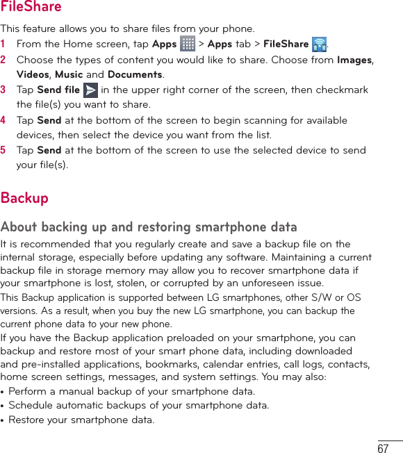 67FileShareThis feature allows you to share files from your phone.1   From the Home screen, tap Apps   &gt; Apps tab &gt; FileShare  .2   Choose the types of content you would like to share. Choose from Images, Videos, Music and Documents.3   Tap Send ﬁ le   in the upper right corner of the screen, then checkmark the ﬁ le(s) you want to share.4   Tap Send at the bottom of the screen to begin scanning for available devices, then select the device you want from the list.5   Tap Send at the bottom of the screen to use the selected device to send your ﬁ le(s).BackupAbout backing up and restoring smartphone dataIt is recommended that you regularly create and save a backup file on the internal storage, especially before updating any software. Maintaining a current backup file in storage memory may allow you to recover smartphone data if your smartphone is lost, stolen, or corrupted by an unforeseen issue.This Backup application is supported between LG smartphones, other S/W or OS versions. As a result, when you buy the new LG smartphone, you can backup the current phone data to your new phone.If you have the Backup application preloaded on your smartphone, you can backup and restore most of your smart phone data, including downloaded and pre-installed applications, bookmarks, calendar entries, call logs, contacts, home screen settings, messages, and system settings. You may also:•  Perform a manual backup of your smartphone data.•  Schedule automatic backups of your smartphone data.•  Restore your smartphone data.