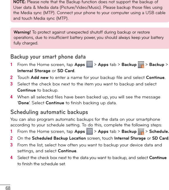 68NOTE: Please note that the Backup function does not support the backup of User data &amp; Media data (Picture/Video/Music). Please backup those files using the Media sync (MTP). Connect your phone to your computer using a USB cable and touch Media sync (MTP).Warning! To protect against unexpected shutoff during backup or restore operations, due to insufficient battery power, you should always keep your battery fully charged.Backup your smart phone data1   From the Home screen, tap Apps   &gt; Apps tab &gt; Backup   &gt; Backup &gt; Internal Storage or SD Card. 2   Touch Add new to enter a name for your backup ﬁ le and select Continue.3   Select the check box next to the item you want to backup and select Continue to backup.4   When all selected ﬁ les have been backed up, you will see the message ‘Done’. Select Continue to ﬁ nish backing up data.Scheduling automatic backupsYou can also program automatic backups for the data on your smartphone according to your schedule setting. To do this, complete the following steps:1   From the Home screen, tap Apps   &gt; Apps tab &gt; Backup   &gt; Schedule.2   On the Scheduled Backup Location screen, touch Internal Storage or SD Card.3   From the list, select how often you want to backup your device data and settings, and select Continue.4   Select the check box next to the data you want to backup, and select Continue to ﬁ nish the schedule set.Utilities