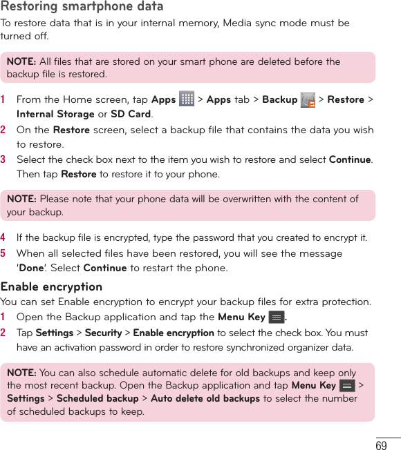 69Restoring smartphone dataTo restore data that is in your internal memory, Media sync mode must be turned off.NOTE: All files that are stored on your smart phone are deleted before the backup file is restored.1   From the Home screen, tap Apps   &gt; Apps tab &gt; Backup   &gt; Restore &gt; Internal Storage or SD Card.2   On the Restore screen, select a backup ﬁ le that contains the data you wish to restore. 3   Select the check box next to the item you wish to restore and select Continue. Then tap Restore to restore it to your phone.NOTE: Please note that your phone data will be overwritten with the content of your backup.4   If the backup ﬁ le is encrypted, type the password that you created to encrypt it.5   When all selected ﬁ les have been restored, you will see the message ‘Done’. Select Continue to restart the phone.Enable encryptionYou can set Enable encryption to encrypt your backup files for extra protection.1   Open the Backup application and tap the Menu Key .2   Tap Settings &gt; Security &gt; Enable encryption to select the check box. You must have an activation password in order to restore synchronized organizer data.NOTE: You can also schedule automatic delete for old backups and keep only the most recent backup. Open the Backup application and tap Menu Key  &gt; Settings &gt; Scheduled backup &gt; Auto delete old backups to select the number of scheduled backups to keep.