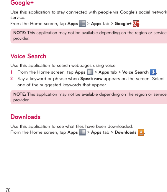 70Google+Use this application to stay connected with people via Google’s social network service.From the Home screen, tap Apps  &gt; Apps tab &gt; Google+  .NOTE: This application may not be available depending on the region or service provider.Voice SearchUse this application to search webpages using voice.1   From the Home screen, tap Apps   &gt; Apps tab &gt; Voice Search  .2   Say a keyword or phrase when Speak now appears on the screen. Select one of the suggested keywords that appear.NOTE: This application may not be available depending on the region or service provider.DownloadsUse this application to see what files have been downloaded.From the Home screen, tap Apps  &gt; Apps tab &gt; Downloads  .Utilities