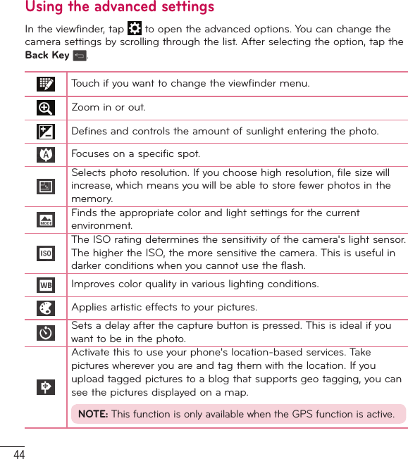 44Using the advanced settingsIn the viewfinder, tap   to open the advanced options. You can change the camera settings by scrolling through the list. After selecting the option, tap the Back Key  .Touch if you want to change the viewfinder menu.Zoom in or out.Defines and controls the amount of sunlight entering the photo.Focuses on a specific spot.Selects photo resolution. If you choose high resolution, file size will increase, which means you will be able to store fewer photos in the memory.Finds the appropriate color and light settings for the current environment.The ISO rating determines the sensitivity of the camera&apos;s light sensor. The higher the ISO, the more sensitive the camera. This is useful in darker conditions when you cannot use the flash.Improves color quality in various lighting conditions.Applies artistic effects to your pictures.Sets a delay after the capture button is pressed. This is ideal if you want to be in the photo.Activate this to use your phone&apos;s location-based services. Take pictures wherever you are and tag them with the location. If you upload tagged pictures to a blog that supports geo tagging, you can see the pictures displayed on a map.NOTE: This function is only available when the GPS function is active.Camera