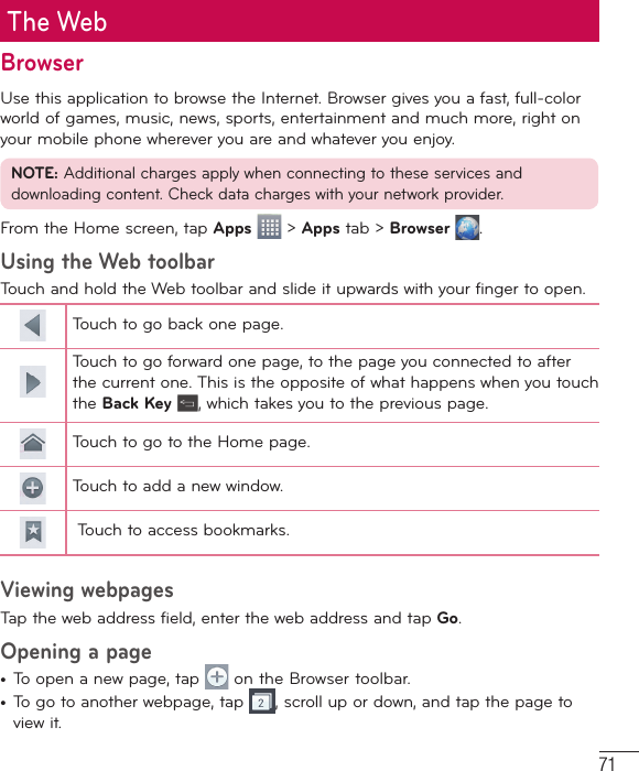 71The WebBrowserUse this application to browse the Internet. Browser gives you a fast, full-color world of games, music, news, sports, entertainment and much more, right on your mobile phone wherever you are and whatever you enjoy.NOTE: Additional charges apply when connecting to these services and downloading content. Check data charges with your network provider.From the Home screen, tap Apps  &gt; Apps tab &gt; Browser  .Using the Web toolbarTouch and hold the Web toolbar and slide it upwards with your finger to open.Touch to go back one page.Touch to go forward one page, to the page you connected to after the current one. This is the opposite of what happens when you touch the Back Key , which takes you to the previous page.Touch to go to the Home page. Touch to add a new window.  Touch to access bookmarks.Viewing webpagesTap the web address field, enter the web address and tap Go.Opening a page•  To open a new page, tap   on the Browser toolbar.•  To go to another webpage, tap  , scroll up or down, and tap the page to view it.