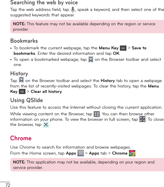 72Searching the web by voiceTap the web address field, tap  , speak a keyword, and then select one of the suggested keywords that appear.NOTE: This feature may not be available depending on the region or service provider.Bookmarks•  To bookmark the current webpage, tap the Menu Key  &gt; Save to bookmarks. Enter the desired information and tap OK.•  To open a bookmarked webpage, tap   on the Browser toolbar and select one.HistoryTap   on the Browser toolbar and select the History tab to open a webpage from the list of recently-visited webpages. To clear the history, tap the Menu Key  &gt; Clear all history.Using QSlideUse this feature to access the Internet without closing the current application.While viewing content on the Browser, tap  . You can then browse other information on your phone. To view the browser in full screen, tap  . To close the browser, tap  .ChromeUse Chrome to search for information and browse webpages.From the Home screen, tap Apps  &gt; Apps tab &gt; Chrome  .NOTE: This application may not be available, depending on your region and service provider.The Web