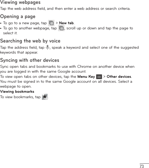 73Viewing webpagesTap the web address field, and then enter a web address or search criteria.Opening a page•  To go to a new page, tap   &gt; New tab.•  To go to another webpage, tap  , scroll up or down and tap the page to select it.Searching the web by voiceTap the address field, tap  , speak a keyword and select one of the suggested keywords that appear.Syncing with other devicesSync open tabs and bookmarks to use with Chrome on another device when you are logged in with the same Google account.To view open tabs on other devices, tap the Menu Key  &gt; Other devices. You must be signed in to the same Google account on all devices. Select a webpage to open.Viewing bookmarksTo view bookmarks, tap  .