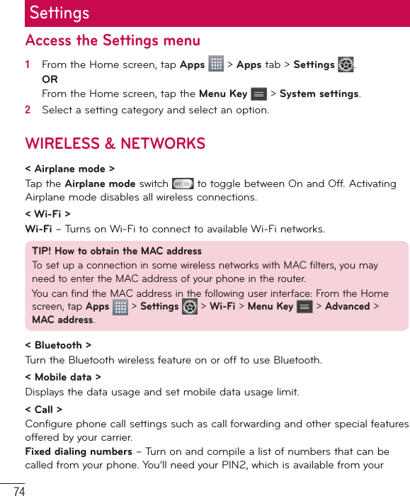 74SettingsAccess the Settings menu1   From the Home screen, tap Apps   &gt; Apps tab &gt; Settings  .ORFrom the Home screen, tap the Menu Key  &gt; System settings.2   Select a setting category and select an option.WIRELESS &amp; NETWORKS&lt; Airplane mode &gt;Tap the Airplane mode switch   to toggle between On and Off. Activating Airplane mode disables all wireless connections.&lt; Wi-Fi &gt;Wi-Fi – Turns on Wi-Fi to connect to available Wi-Fi networks.TIP! How to obtain the MAC addressTo set up a connection in some wireless networks with MAC filters, you may need to enter the MAC address of your phone in the router.You can find the MAC address in the following user interface: From the Home screen, tap Apps  &gt; Settings   &gt; Wi-Fi &gt; Menu Key  &gt; Advanced &gt; MAC address.&lt; Bluetooth &gt;Turn the Bluetooth wireless feature on or off to use Bluetooth.&lt; Mobile data &gt;Displays the data usage and set mobile data usage limit.&lt; Call &gt;Configure phone call settings such as call forwarding and other special features offered by your carrier.Fixed dialing numbers – Turn on and compile a list of numbers that can be called from your phone. You’ll need your PIN2, which is available from your 