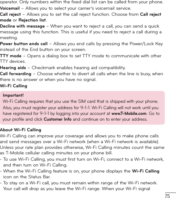 75operator. Only numbers within the fixed dial list can be called from your phone.Voicemail – Allows you to select your carrier’s voicemail service.Call reject – Allows you to set the call reject function. Choose from Call reject mode or Rejection list.Decline with message – When you want to reject a call, you can send a quick message using this function. This is useful if you need to reject a call during a meeting.Power button ends call – Allows you end calls by pressing the Power/Lock Key instead of the End button on your screen.TTY mode – Opens a dialog box to set TTY mode to communicate with other TTY devices.Hearing aids – Checkmark enables hearing aid compatibility.Call forwarding – Choose whether to divert all calls when the line is busy, when there is no answer or when you have no signal.Wi-Fi CallingImportant!Wi-Fi Calling requires that you use the SIM card that is shipped with your phone.Also, you must register your address for 9-1-1. Wi-Fi Calling will not work until you have registered for 9-1-1 by logging into your account at www.T-Mobile.com. Go to your profile and click Customer Info and continue on to enter your address.About Wi-Fi CallingWi-Fi Calling can improve your coverage and allows you to make phone calls and send messages over a Wi-Fi network (when a Wi-Fi network is available). Unless your rate plan provides otherwise, Wi-Fi Calling minutes count the same as T-Mobile cellular calling minutes on your phone bill.-  To use Wi-Fi Calling, you must first turn on Wi-Fi, connect to a Wi-Fi network, and then turn on Wi-Fi Calling.-  When the Wi-Fi Calling feature is on, your phone displays the Wi-Fi Calling icon on the Status Bar.-  To stay on a Wi-Fi call, you must remain within range of the Wi-Fi network. Your call will drop as you leave the Wi-Fi range. When your Wi-Fi signal 