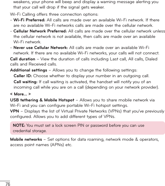 76weakens, your phone will beep and display a warning message alerting you that your call will drop if the signal gets weaker.Wi-Fi Calling offers three connection options:-  Wi-Fi Preferred: All calls are made over an available Wi-Fi network. If there are no available Wi-Fi networks calls are made over the cellular network.-  Cellular Network Preferred: All calls are made over the cellular network unless the cellular network is not available, then calls are made over an available Wi-Fi network.-  Never use Cellular Network: All calls are made over an available Wi-Fi network. If there are no available Wi-Fi networks, your calls will not connect.Call duration – View the duration of calls including Last call, All calls, Dialed calls and Received calls.Additional settings – Allows you to change the following settings:   Caller ID: Choose whether to display your number in an outgoing call.  Call waiting: If call waiting is activated, the handset will notify you of an incoming call while you are on a call (depending on your network provider).&lt; More... &gt;USB tethering &amp; Mobile Hotspot – Allows you to share mobile network via Wi-Fi and you can configure portable Wi-Fi hotspot settings.VPN – Displays the list of Virtual Private Networks (VPNs) that you&apos;ve previously configured. Allows you to add different types of VPNs.NOTE: You must set a lock screen PIN or password before you can use credential storage.Mobile networks – Set options for data roaming, network mode &amp; operators, access point names (APNs) etc.Settings