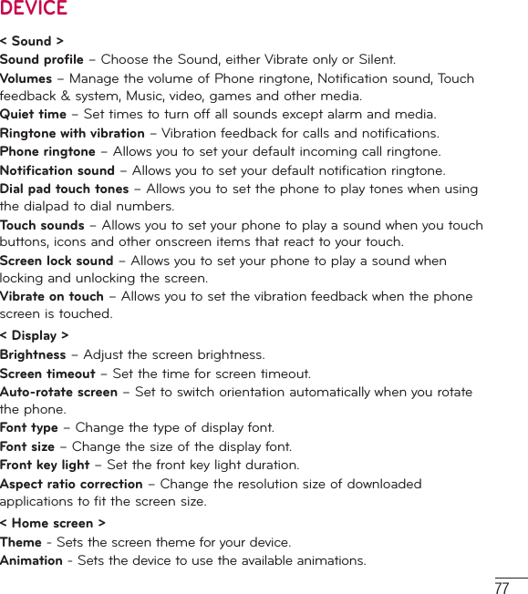 77DEVICE&lt; Sound &gt;Sound profile – Choose the Sound, either Vibrate only or Silent.Volumes – Manage the volume of Phone ringtone, Notification sound, Touch feedback &amp; system, Music, video, games and other media.Quiet time – Set times to turn off all sounds except alarm and media.Ringtone with vibration – Vibration feedback for calls and notifications.Phone ringtone – Allows you to set your default incoming call ringtone.Notification sound – Allows you to set your default notification ringtone.Dial pad touch tones – Allows you to set the phone to play tones when using the dialpad to dial numbers.Touch sounds – Allows you to set your phone to play a sound when you touch buttons, icons and other onscreen items that react to your touch.Screen lock sound – Allows you to set your phone to play a sound when locking and unlocking the screen.Vibrate on touch – Allows you to set the vibration feedback when the phone screen is touched.&lt; Display &gt;Brightness – Adjust the screen brightness.Screen timeout – Set the time for screen timeout.Auto-rotate screen – Set to switch orientation automatically when you rotate the phone.Font type – Change the type of display font.Font size – Change the size of the display font.Front key light – Set the front key light duration.Aspect ratio correction – Change the resolution size of downloaded applications to fit the screen size.&lt; Home screen &gt;Theme - Sets the screen theme for your device.Animation - Sets the device to use the available animations.