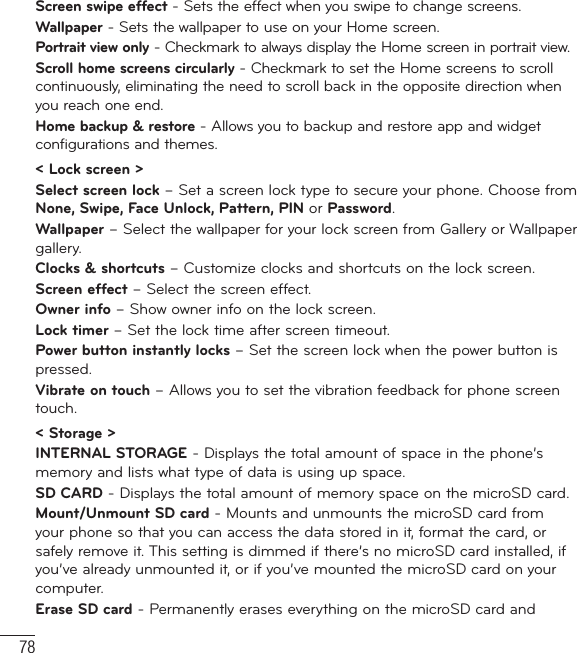 78Screen swipe effect - Sets the effect when you swipe to change screens.Wallpaper - Sets the wallpaper to use on your Home screen.Portrait view only - Checkmark to always display the Home screen in portrait view.Scroll home screens circularly - Checkmark to set the Home screens to scroll continuously, eliminating the need to scroll back in the opposite direction when you reach one end.Home backup &amp; restore - Allows you to backup and restore app and widget configurations and themes.&lt; Lock screen &gt;Select screen lock – Set a screen lock type to secure your phone. Choose from None, Swipe, Face Unlock, Pattern, PIN or Password.Wallpaper – Select the wallpaper for your lock screen from Gallery or Wallpaper gallery.Clocks &amp; shortcuts – Customize clocks and shortcuts on the lock screen.Screen effect – Select the screen effect.Owner info – Show owner info on the lock screen.Lock timer – Set the lock time after screen timeout.Power button instantly locks – Set the screen lock when the power button is pressed.Vibrate on touch – Allows you to set the vibration feedback for phone screen touch.&lt; Storage &gt;INTERNAL STORAGE - Displays the total amount of space in the phone’s memory and lists what type of data is using up space.SD CARD - Displays the total amount of memory space on the microSD card. Mount/Unmount SD card - Mounts and unmounts the microSD card from your phone so that you can access the data stored in it, format the card, or safely remove it. This setting is dimmed if there’s no microSD card installed, if you’ve already unmounted it, or if you’ve mounted the microSD card on your computer.Erase SD card - Permanently erases everything on the microSD card and Settings