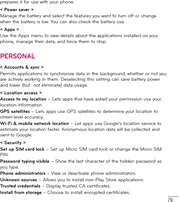 79prepares it for use with your phone.&lt; Power saver &gt;Manage the battery and select the features you want to turn off or change when the battery is low. You can also check the battery use.&lt; Apps &gt;Use the Apps menu to view details about the applications installed on your phone, manage their data, and force them to stop.PERSONAL&lt; Accounts &amp; sync &gt;Permits applications to synchronize data in the background, whether or not you are actively working in them. Deselecting this setting can save battery power and lower (but  not eliminate) data usage.&lt; Location access &gt;Access to my location – Lets apps that have asked your permission use your location information.GPS satellites – Lets apps use GPS satellites to determine your location to street-level accuracy.Wi-Fi &amp; mobile network location – Let apps use Google&apos;s location service to estimate your location faster. Anonymous location data will be collected and sent to Google.&lt; Security &gt;Set up SIM card lock – Set up Micro SIM card lock or change the Micro SIM PIN.Password typing visible – Show the last character of the hidden password as you type.Phone administrators – View or deactivate phone administrators.Unknown sources – Allows you to install non-Play Store applications.Trusted credentials – Display trusted CA certificates.Install from storage – Choose to install encrypted certificates.