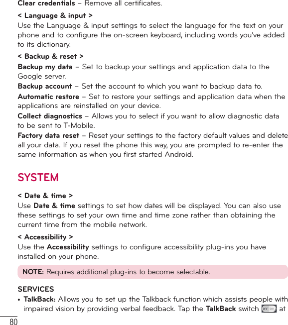 80Clear credentials – Remove all certificates.&lt; Language &amp; input &gt;Use the Language &amp; input settings to select the language for the text on your phone and to configure the on-screen keyboard, including words you&apos;ve added to its dictionary.&lt; Backup &amp; reset &gt;Backup my data – Set to backup your settings and application data to the Google server.Backup account – Set the account to which you want to backup data to.Automatic restore – Set to restore your settings and application data when the applications are reinstalled on your device.Collect diagnostics – Allows you to select if you want to allow diagnostic data to be sent to T-Mobile.Factory data reset – Reset your settings to the factory default values and delete all your data. If you reset the phone this way, you are prompted to re-enter the same information as when you first started Android.SYSTEM&lt; Date &amp; time &gt;Use Date &amp; time settings to set how dates will be displayed. You can also use these settings to set your own time and time zone rather than obtaining the current time from the mobile network.&lt; Accessibility &gt;Use the Accessibility settings to configure accessibility plug-ins you have installed on your phone.NOTE: Requires additional plug-ins to become selectable.SERVICES•  TalkBack: Allows you to set up the Talkback function which assists people with impaired vision by providing verbal feedback. Tap the TalkBack switch   at Settings