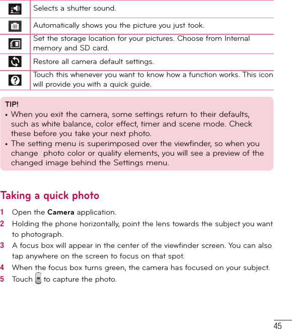 45Selects a shutter sound.Automatically shows you the picture you just took.Set the storage location for your pictures. Choose from Internal memory and SD card.Restore all camera default settings.Touch this whenever you want to know how a function works. This icon will provide you with a quick guide.TIP!•  When you exit the camera, some settings return to their defaults, such as white balance, color effect, timer and scene mode. Check these before you take your next photo.•  The setting menu is superimposed over the viewfinder, so when you change  photo color or quality elements, you will see a preview of the changed image behind the Settings menu.Taking a quick photo 1   Open the Camera application.2   Holding the phone horizontally, point the lens towards the subject you want to photograph.3   A focus box will appear in the center of the viewﬁ nder screen. You can also tap anywhere on the screen to focus on that spot.4   When the focus box turns green, the camera has focused on your subject.5   Touch   to capture the photo.