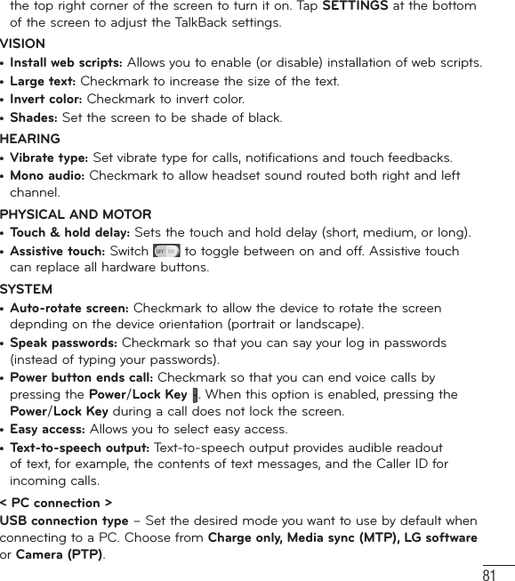 81the top right corner of the screen to turn it on. Tap SETTINGS at the bottom of the screen to adjust the TalkBack settings.VISION•  Install web scripts: Allows you to enable (or disable) installation of web scripts.•  Large text: Checkmark to increase the size of the text.•  Invert color: Checkmark to invert color.•  Shades: Set the screen to be shade of black.HEARING•  Vibrate type: Set vibrate type for calls, notifications and touch feedbacks.•  Mono audio: Checkmark to allow headset sound routed both right and left channel.PHYSICAL AND MOTOR•  Touch &amp; hold delay: Sets the touch and hold delay (short, medium, or long).•  Assistive touch: Switch   to toggle between on and off. Assistive touch can replace all hardware buttons.SYSTEM•  Auto-rotate screen: Checkmark to allow the device to rotate the screen depnding on the device orientation (portrait or landscape).•  Speak passwords: Checkmark so that you can say your log in passwords (instead of typing your passwords).•  Power button ends call: Checkmark so that you can end voice calls by pressing the Power/Lock Key . When this option is enabled, pressing the Power/Lock Key during a call does not lock the screen.•  Easy access: Allows you to select easy access.•  Text-to-speech output: Text-to-speech output provides audible readout of text, for example, the contents of text messages, and the Caller ID for incoming calls.&lt; PC connection &gt;USB connection type – Set the desired mode you want to use by default when connecting to a PC. Choose from Charge only, Media sync (MTP), LG software or Camera (PTP).