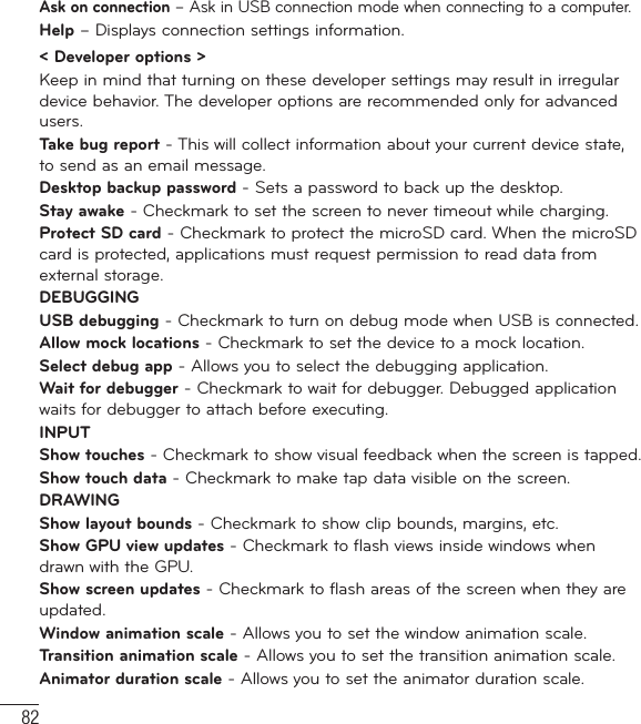 82Ask on connection – Ask in USB connection mode when connecting to a computer.Help – Displays connection settings information.&lt; Developer options &gt; Keep in mind that turning on these developer settings may result in irregular device behavior. The developer options are recommended only for advanced users.Take bug report - This will collect information about your current device state, to send as an email message.Desktop backup password - Sets a password to back up the desktop.Stay awake - Checkmark to set the screen to never timeout while charging.Protect SD card - Checkmark to protect the microSD card. When the microSD card is protected, applications must request permission to read data from external storage.DEBUGGINGUSB debugging - Checkmark to turn on debug mode when USB is connected.Allow mock locations - Checkmark to set the device to a mock location.Select debug app - Allows you to select the debugging application.Wait for debugger - Checkmark to wait for debugger. Debugged application waits for debugger to attach before executing.INPUTShow touches - Checkmark to show visual feedback when the screen is tapped. Show touch data - Checkmark to make tap data visible on the screen.DRAWINGShow layout bounds - Checkmark to show clip bounds, margins, etc.Show GPU view updates - Checkmark to flash views inside windows when drawn with the GPU.Show screen updates - Checkmark to flash areas of the screen when they are updated.Window animation scale - Allows you to set the window animation scale.Transition animation scale - Allows you to set the transition animation scale.Animator duration scale - Allows you to set the animator duration scale.Settings