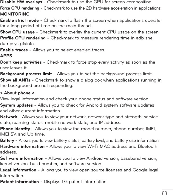 83Disable HW overlays - Checkmark to use the GPU for screen compositing.Force GPU rendering - Checkmark to use the 2D hardware acceleration in applications.MONITORINGEnable strict mode - Checkmark to flash the screen when applications operate for a long period of time on the main thread.Show CPU usage - Checkmark to overlay the current CPU usage on the screen.Profile GPU rendering - Checkmark to measure rendering time in adb shell dumpsys gfxinfo. Enable traces - Allows you to select enabled traces.APPSDon&apos;t keep activities - Checkmark to force stop every activity as soon as the user leaves it.Background process limit - Allows you to set the background process limit.Show all ANRs - Checkmark to show a dialog box when applications running in the background are not responding.&lt; About phone &gt;View legal information and check your phone status and software version.System updates - Allows you to check for Android system software updates and other current information.Network - Allows you to view your network, network type and strength, service state, roaming status, mobile network state, and IP address.Phone identity - Allows you to view the model number, phone number, IMEI, IMEI SV, and Up time.Battery - Allows you to view battery status, battery level, and battery use information.Hardware information - Allows you to view Wi-Fi MAC address and Bluetooth address.Software information - Allows you to view Android version, baseband version, kernel version, build number, and software version.Legal information - Allows you to view open source licenses and Google legal information.Patent information - Displays LG patent information.