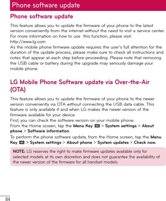 84Phone software updateThis feature allows you to update the firmware of your phone to the latest version conveniently from the internet without the need to visit a service center. For more information on how to use  this function, please visit: http://www.lg.com As the mobile phone firmware update requires the user’s full attention for the duration of the update process, please make sure to check all instructions and notes that appear at each step before proceeding. Please note that removing the USB cable or battery during the upgrade may seriously damage your mobile phone.LG Mobile Phone Software update via Over-the-Air (OTA)This feature allows you to update the firmware of your phone to the newer version conveniently via OTA without connecting the USB data cable. This feature is only available if and when LG makes the newer version of the firmware available for your device.  First, you can check the software version on your mobile phone:From the Home screen, tap the Menu Key   &gt; System settings &gt; About phone &gt; Software information.To perform the phone software update, from the Home screen, tap the Menu Key   &gt; System settings &gt; About phone &gt; System updates &gt; Check now.NOTE: LG reserves the right to make firmware updates available only for selected models at its own discretion and does not guarantee the availability of the newer version of the firmware for all handset models.Phone software update