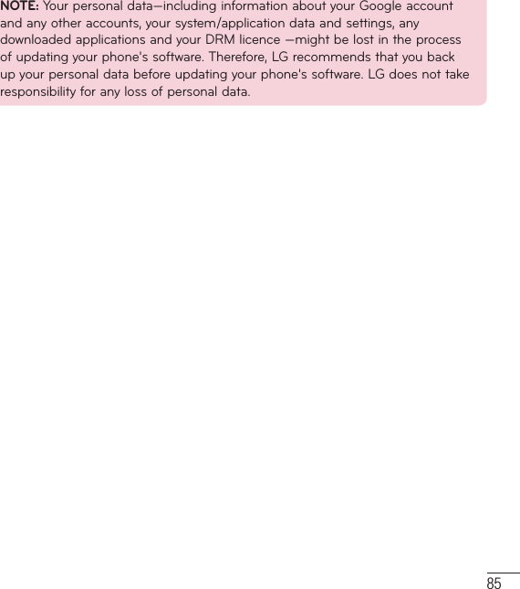 85NOTE: Your personal data—including information about your Google account and any other accounts, your system/application data and settings, any downloaded applications and your DRM licence —might be lost in the process of updating your phone&apos;s software. Therefore, LG recommends that you back up your personal data before updating your phone&apos;s software. LG does not take responsibility for any loss of personal data.
