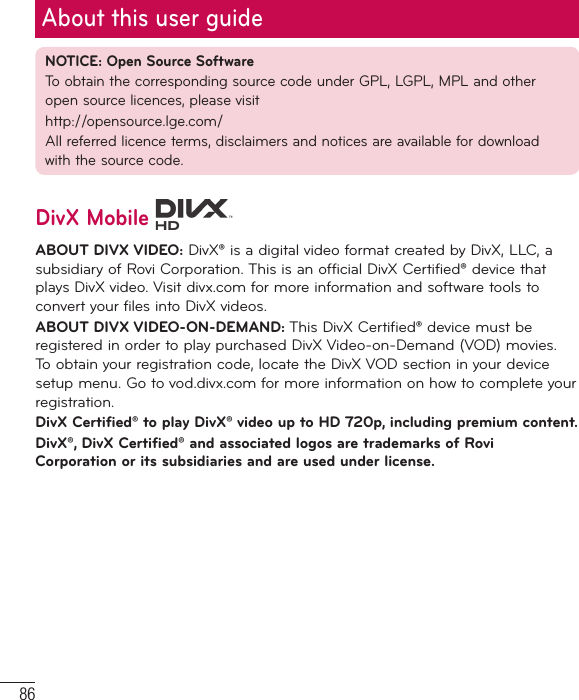 86NOTICE: Open Source SoftwareTo obtain the corresponding source code under GPL, LGPL, MPL and other open source licences, please visithttp://opensource.lge.com/ All referred licence terms, disclaimers and notices are available for download with the source code.DivX Mobile ABOUT DIVX VIDEO: DivX® is a digital video format created by DivX, LLC, a subsidiary of Rovi Corporation. This is an official DivX Certified® device that plays DivX video. Visit divx.com for more information and software tools to convert your files into DivX videos. ABOUT DIVX VIDEO-ON-DEMAND: This DivX Certified® device must be registered in order to play purchased DivX Video-on-Demand (VOD) movies. To obtain your registration code, locate the DivX VOD section in your device setup menu. Go to vod.divx.com for more information on how to complete your registration.DivX Certified® to play DivX® video up to HD 720p, including premium content.DivX®, DivX Certified® and associated logos are trademarks of Rovi Corporation or its subsidiaries and are used under license.About this user guide