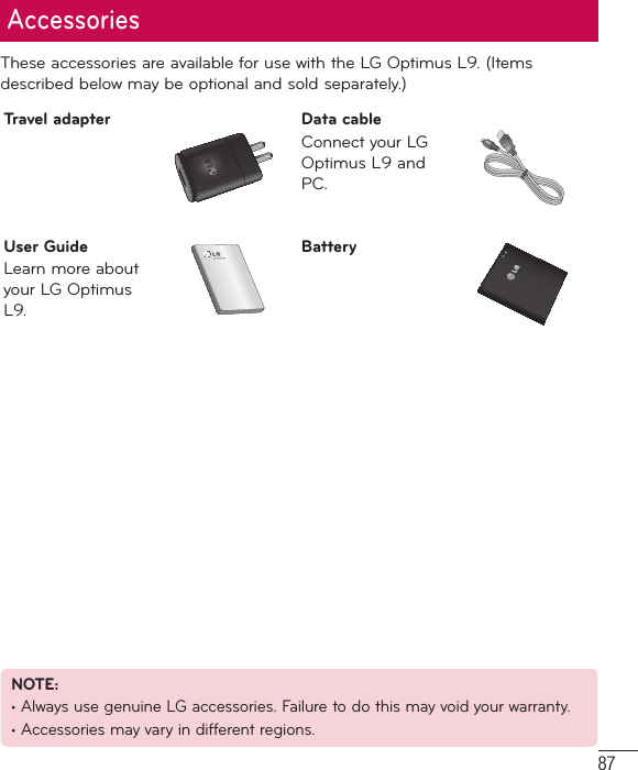 87These accessories are available for use with the LG Optimus L9. (Items described below may be optional and sold separately.)Travel adapter Data cableConnect your LG Optimus L9 and PC.User GuideLearn more about your LG Optimus L9.BatteryAccessoriesNOTE: • Always use genuine LG accessories. Failure to do this may void your warranty.• Accessories may vary in different regions.