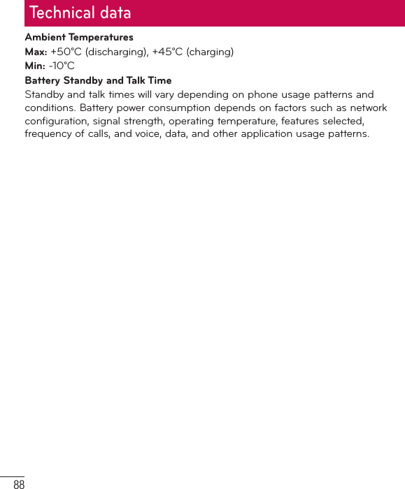88Technical dataAmbient TemperaturesMax: +50°C (discharging), +45°C (charging)Min: -10°CBattery Standby and Talk TimeStandby and talk times will vary depending on phone usage patterns and conditions. Battery power consumption depends on factors such as network configuration, signal strength, operating temperature, features selected, frequency of calls, and voice, data, and other application usage patterns.