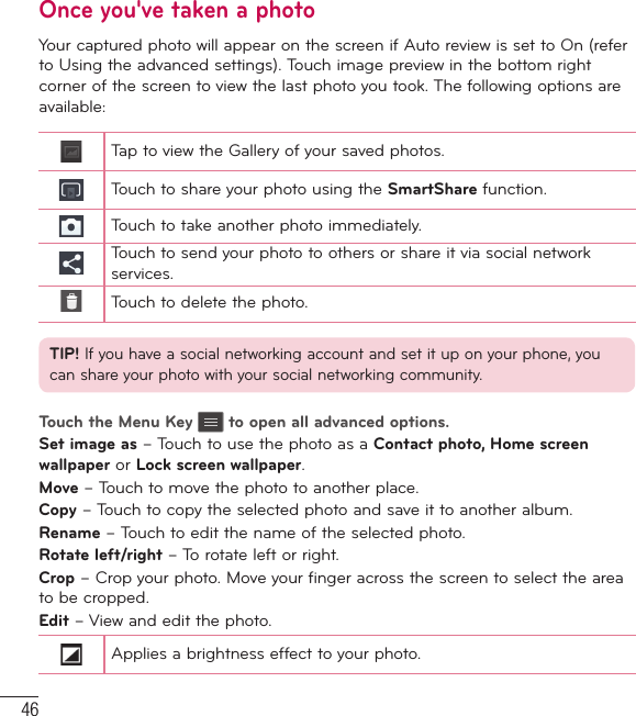 46Once you&apos;ve taken a photoYour captured photo will appear on the screen if Auto review is set to On (refer to Using the advanced settings). Touch image preview in the bottom right corner of the screen to view the last photo you took. The following options are available:Tap to view the Gallery of your saved photos.Touch to share your photo using the SmartShare function.Touch to take another photo immediately.Touch to send your photo to others or share it via social network services.Touch to delete the photo.TIP! If you have a social networking account and set it up on your phone, you can share your photo with your social networking community.Touch the Menu Key   to open all advanced options.Set image as – Touch to use the photo as a Contact photo, Home screen wallpaper or Lock screen wallpaper.Move – Touch to move the photo to another place.Copy – Touch to copy the selected photo and save it to another album.Rename – Touch to edit the name of the selected photo.Rotate left/right – To rotate left or right.Crop – Crop your photo. Move your finger across the screen to select the area to be cropped.Edit –  View and edit the photo.Applies a brightness effect to your photo.Camera