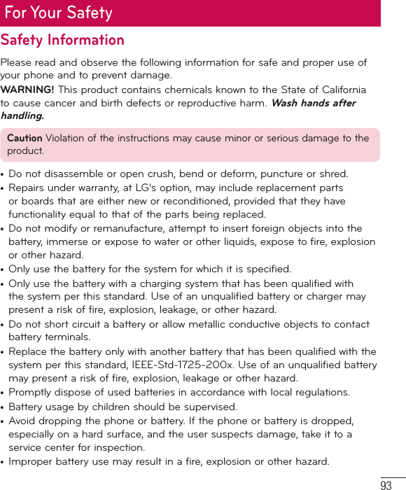 93For Your SafetySafety InformationPlease read and observe the following information for safe and proper use of your phone and to prevent damage.WARNING! This product contains chemicals known to the State of California to cause cancer and birth defects or reproductive harm. Wash hands after handling.Caution Violation of the instructions may cause minor or serious damage to the product.•  Do not disassemble or open crush, bend or deform, puncture or shred.•  Repairs under warranty, at LG’s option, may include replacement parts or boards that are either new or reconditioned, provided that they have functionality equal to that of the parts being replaced.•  Do not modify or remanufacture, attempt to insert foreign objects into the battery, immerse or expose to water or other liquids, expose to fire, explosion or other hazard. •  Only use the battery for the system for which it is specified.•  Only use the battery with a charging system that has been qualified with the system per this standard. Use of an unqualified battery or charger may present a risk of fire, explosion, leakage, or other hazard. •  Do not short circuit a battery or allow metallic conductive objects to contact battery terminals.•  Replace the battery only with another battery that has been qualified with the system per this standard, IEEE-Std-1725-200x. Use of an unqualified battery may present a risk of fire, explosion, leakage or other hazard. •  Promptly dispose of used batteries in accordance with local regulations. •  Battery usage by children should be supervised. •  Avoid dropping the phone or battery. If the phone or battery is dropped, especially on a hard surface, and the user suspects damage, take it to a service center for inspection. •  Improper battery use may result in a fire, explosion or other hazard. 