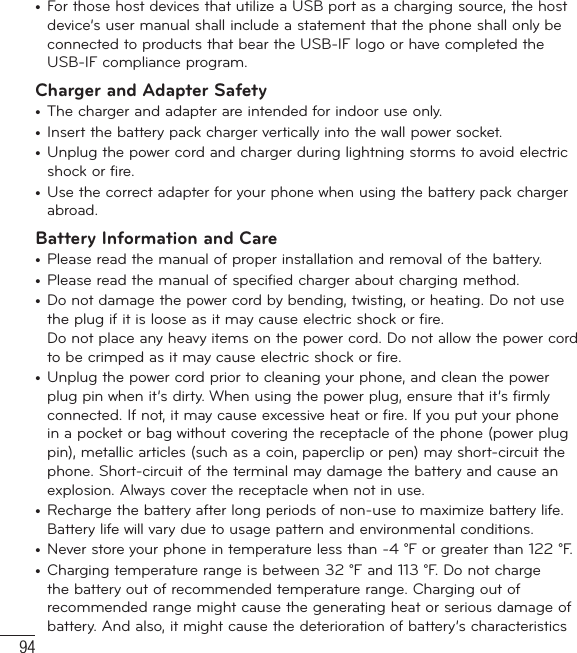 94•  For those host devices that utilize a USB port as a charging source, the host device’s user manual shall include a statement that the phone shall only be connected to products that bear the USB-IF logo or have completed the USB-IF compliance program.Charger and Adapter Safety•  The charger and adapter are intended for indoor use only.•  Insert the battery pack charger vertically into the wall power socket.•  Unplug the power cord and charger during lightning storms to avoid electric shock or fire.•  Use the correct adapter for your phone when using the battery pack charger abroad.Battery Information and Care•  Please read the manual of proper installation and removal of the battery.•  Please read the manual of specified charger about charging method.•  Do not damage the power cord by bending, twisting, or heating. Do not use the plug if it is loose as it may cause electric shock or fire.Do not place any heavy items on the power cord. Do not allow the power cord to be crimped as it may cause electric shock or fire.•  Unplug the power cord prior to cleaning your phone, and clean the power plug pin when it’s dirty. When using the power plug, ensure that it’s firmly connected. If not, it may cause excessive heat or fire. If you put your phone in a pocket or bag without covering the receptacle of the phone (power plug pin), metallic articles (such as a coin, paperclip or pen) may short-circuit the phone. Short-circuit of the terminal may damage the battery and cause an explosion. Always cover the receptacle when not in use.•  Recharge the battery after long periods of non-use to maximize battery life. Battery life will vary due to usage pattern and environmental conditions.•  Never store your phone in temperature less than -4 °F or greater than 122 °F.•  Charging temperature range is between 32 °F and 113 °F. Do not charge the battery out of recommended temperature range. Charging out of recommended range might cause the generating heat or serious damage of battery. And also, it might cause the deterioration of battery’s characteristics For Your Safety