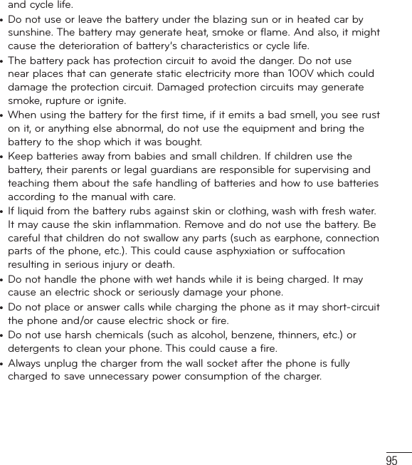 95and cycle life.•  Do not use or leave the battery under the blazing sun or in heated car by sunshine. The battery may generate heat, smoke or flame. And also, it might cause the deterioration of battery’s characteristics or cycle life.•  The battery pack has protection circuit to avoid the danger. Do not use near places that can generate static electricity more than 100V which could damage the protection circuit. Damaged protection circuits may generate smoke, rupture or ignite.•  When using the battery for the first time, if it emits a bad smell, you see rust on it, or anything else abnormal, do not use the equipment and bring the battery to the shop which it was bought.•  Keep batteries away from babies and small children. If children use the battery, their parents or legal guardians are responsible for supervising and teaching them about the safe handling of batteries and how to use batteries according to the manual with care.•  If liquid from the battery rubs against skin or clothing, wash with fresh water. It may cause the skin inflammation. Remove and do not use the battery. Be careful that children do not swallow any parts (such as earphone, connection parts of the phone, etc.). This could cause asphyxiation or suffocation resulting in serious injury or death.•  Do not handle the phone with wet hands while it is being charged. It may cause an electric shock or seriously damage your phone.•  Do not place or answer calls while charging the phone as it may short-circuit the phone and/or cause electric shock or fire.•  Do not use harsh chemicals (such as alcohol, benzene, thinners, etc.) or detergents to clean your phone. This could cause a fire. •  Always unplug the charger from the wall socket after the phone is fully charged to save unnecessary power consumption of the charger.