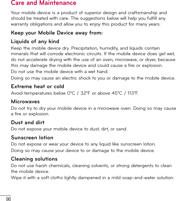 96Care and MaintenanceYour mobile device is a product of superior design and craftsmanship and should be treated with care. The suggestions below will help you fulfill any warranty obligations and allow you to enjoy this product for many years:Keep your Mobile Device away from:Liquids of any kind Keep the mobile device dry. Precipitation, humidity, and liquids contain minerals that will corrode electronic circuits. If the mobile device does get wet, do not accelerate drying with the use of an oven, microwave, or dryer, because this may damage the mobile device and could cause a fire or explosion.Do not use the mobile device with a wet hand.Doing so may cause an electric shock to you or damage to the mobile device.Extreme heat or coldAvoid temperatures below 0°C / 32°F or above 45°C / 113°F.MicrowavesDo not try to dry your mobile device in a microwave oven. Doing so may cause a fire or explosion.Dust and dirtDo not expose your mobile device to dust, dirt, or sand.Sunscreen lotionDo not expose or wear your device to any liquid like sunscreen lotion.Doing so may cause your device to or damage to the mobile device.Cleaning solutionsDo not use harsh chemicals, cleaning solvents, or strong detergents to clean the mobile device.Wipe it with a soft cloths lightly dampened in a mild soap-and-water solution.For Your Safety