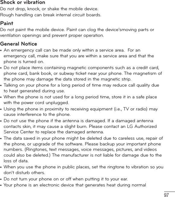 97Shock or vibrationDo not drop, knock, or shake the mobile device.Rough handling can break internal circuit boards.PaintDo not paint the mobile device. Paint can clog the device’smoving parts or ventilation openings and prevent proper operation.General Notice•  An emergency call can be made only within a service area.  For an emergency call, make sure that you are within a service area and that the phone is turned on. •  Do not place items containing magnetic components such as a credit card, phone card, bank book, or subway ticket near your phone. The magnetism of the phone may damage the data stored in the magnetic strip.•  Talking on your phone for a long period of time may reduce call quality due to heat generated during use.•  When the phone is not used for a long period time, store it in a safe place with the power cord unplugged.•  Using the phone in proximity to receiving equipment (i.e., TV or radio) may cause interference to the phone.•  Do not use the phone if the antenna is damaged. If a damaged antenna contacts skin, it may cause a slight burn. Please contact an LG Authorized Service Center to replace the damaged antenna.•  The data saved in your phone might be deleted due to careless use, repair of the phone, or upgrade of the software. Please backup your important phone numbers. (Ringtones, text messages, voice messages, pictures, and videos could also be deleted.) The manufacturer is not liable for damage due to the loss of data.•  When you use the phone in public places, set the ringtone to vibration so you don’t disturb others.•  Do not turn your phone on or off when putting it to your ear.•  Your phone is an electronic device that generates heat during normal 