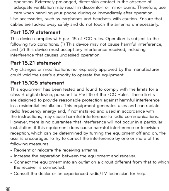 98operation. Extremely prolonged, direct skin contact in the absence of adequate ventilation may result in discomfort or minor burns. Therefore, use care when handling your phone during or immediately after operation.Use accessories, such as earphones and headsets, with caution. Ensure that cables are tucked away safely and do not touch the antenna unnecessarily.Part 15.19 statementThis device complies with part 15 of FCC rules. Operation is subject to the following two conditions: (1) This device may not cause harmful interference, and (2) this device must accept any interference received, including interference that causes undesired operation.Part 15.21 statementAny changes or modifications not expressly approved by the manufacturer could void the user’s authority to operate the equipment.Part 15.105 statementThis equipment has been tested and found to comply with the limits for a class B digital device, pursuant to Part 15 of the FCC Rules. These limits are designed to provide reasonable protection against harmful interference in a residential installation. This equipment generates uses and can radiate radio frequency energy and, if not installed and used in accordance with the instructions, may cause harmful interference to radio communications. However, there is no guarantee that interference will not occur in a particular installation. if this equipment does cause harmful interference or television reception, which can be determined by turning the equipment off and on, the user is encouraged to try to correct the interference by one or more of the following measures:•  Reorient or relocate the receiving antenna.•  Increase the separation between the equipment and receiver.•  Connect the equipment into an outlet on a circuit different from that to which the receiver is connected.•  Consult the dealer or an experienced radio/TV technician for help.For Your Safety