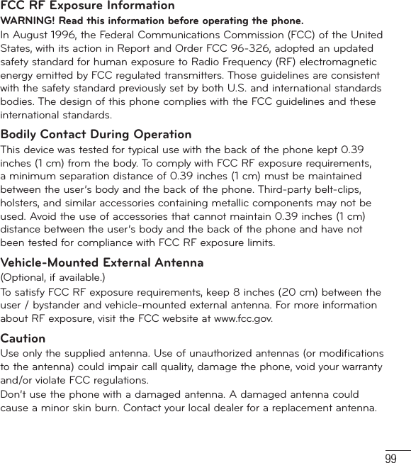 99FCC RF Exposure InformationWARNING! Read this information before operating the phone.In August 1996, the Federal Communications Commission (FCC) of the United States, with its action in Report and Order FCC 96-326, adopted an updated safety standard for human exposure to Radio Frequency (RF) electromagnetic energy emitted by FCC regulated transmitters. Those guidelines are consistent with the safety standard previously set by both U.S. and international standards bodies. The design of this phone complies with the FCC guidelines and these international standards.Bodily Contact During OperationThis device was tested for typical use with the back of the phone kept 0.39 inches (1 cm) from the body. To comply with FCC RF exposure requirements, a minimum separation distance of 0.39 inches (1 cm) must be maintained between the user’s body and the back of the phone. Third-party belt-clips, holsters, and similar accessories containing metallic components may not be used. Avoid the use of accessories that cannot maintain 0.39 inches (1 cm) distance between the user’s body and the back of the phone and have not been tested for compliance with FCC RF exposure limits.Vehicle-Mounted External Antenna(Optional, if available.)To satisfy FCC RF exposure requirements, keep 8 inches (20 cm) between the user / bystander and vehicle-mounted external antenna. For more information about RF exposure, visit the FCC website at www.fcc.gov.CautionUse only the supplied antenna. Use of unauthorized antennas (or modifications to the antenna) could impair call quality, damage the phone, void your warranty and/or violate FCC regulations.Don’t use the phone with a damaged antenna. A damaged antenna could cause a minor skin burn. Contact your local dealer for a replacement antenna.