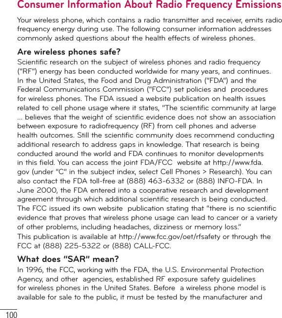 100Consumer Information About Radio Frequency EmissionsYour wireless phone, which contains a radio transmitter and receiver, emits radio frequency energy during use. The following consumer information addresses commonly asked questions about the health effects of wireless phones.Are wireless phones safe?Scientific research on the subject of wireless phones and radio frequency (“RF”) energy has been conducted worldwide for many years, and continues. In the United States, the Food and Drug Administration (“FDA”) and the Federal Communications Commission (“FCC”) set policies and  procedures for wireless phones. The FDA issued a website publication on health issues related to cell phone usage where it states, “The scientific community at large … believes that the weight of scientific evidence does not show an association between exposure to radiofrequency (RF) from cell phones and adverse health outcomes. Still the scientific community does recommend conducting additional research to address gaps in knowledge. That research is being conducted around the world and FDA continues to monitor developments in this field. You can access the joint FDA/FCC  website at http://www.fda.gov (under “C” in the subject index, select Cell Phones &gt; Research). You can also contact the FDA toll-free at (888) 463-6332 or (888) INFO-FDA. In June 2000, the FDA entered into a cooperative research and development agreement through which additional scientific research is being conducted. The FCC issued its own website  publication stating that “there is no scientific evidence that proves that wireless phone usage can lead to cancer or a variety of other problems, including headaches, dizziness or memory loss.” This publication is available at http://www.fcc.gov/oet/rfsafety or through the FCC at (888) 225-5322 or (888) CALL-FCC.What does “SAR” mean?In 1996, the FCC, working with the FDA, the U.S. Environmental Protection Agency, and other  agencies, established RF exposure safety guidelines for wireless phones in the United States. Before  a wireless phone model is available for sale to the public, it must be tested by the manufacturer and  For Your Safety