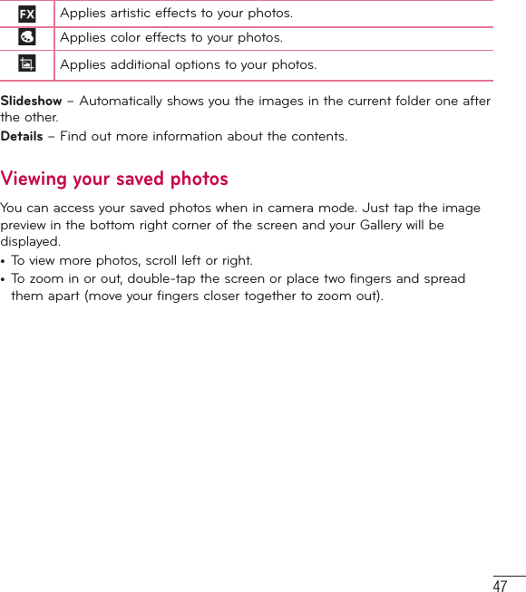 47Applies artistic effects to your photos.Applies color effects to your photos.Applies additional options to your photos.Slideshow – Automatically shows you the images in the current folder one after the other.Details – Find out more information about the contents.Viewing your saved photosYou can access your saved photos when in camera mode. Just tap the image preview in the bottom right corner of the screen and your Gallery will be displayed.•  To view more photos, scroll left or right.•  To zoom in or out, double-tap the screen or place two fingers and spread them apart (move your fingers closer together to zoom out).