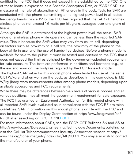 101certified to the FCC that it does not exceed limits established by the FCC. One of these limits is expressed as a Specific Absorption Rate, or “SAR.” SAR is a measure of the rate of absorption of  RF energy in the body. Tests for SAR are conducted with the phone transmitting at its highest power level in all tested frequency bands. Since 1996, the FCC has required that the SAR of handheld  wireless phones not exceed 1.6 watts per kilogram, averaged over one gram of tissue. Although the SAR is determined at the highest power level, the actual SAR value of a wireless phone while operating can be less than the reported SAR value. This is because the SAR value may vary from call to call, depending on factors such as proximity to a cell site, the proximity of the phone to the body while in use, and the use of hands-free devices. Before a phone model is available for sale to the public, it must be tested and certified to the FCC that it does not exceed the limit established by the government-adopted requirement for safe exposure. The tests are performed in positions and locations (e.g., at the ear and worn on the body) as required by the FCC for each model.The highest SAR value for this model phone when tested for use at the ear is 0.51 W/kg and when worn on the body, as described in this user guide, is 1.12 W/kg (body-worn measurements differ among phone models, depending upon available accessories and FCC requirements).While there may be differences between SAR levels of various phones and at various positions, they all meet the government requirement for safe exposure.The FCC has granted an Equipment Authorization for this model phone with all reported SAR levels evaluated as in compliance with the FCC RF emission guidelines. SAR information on this model phone is on file with the FCC and can be found under the Display Grant section of http://www.fcc.gov/oet/ea/fccid/ after searching on FCC ID ZNFD801.For more information about SARs, see the FCC’s OET Bulletins 56 and 65 at http://www.fcc.gov/Bureaus/Engineering_Technology/Documents/bulletins  or visit the Cellular Telecommunications Industry Association website at http://www.ctia.org/consumer_info/index.cfm/AID/10371. You may also wish to contact the manufacturer of your phone.