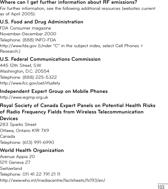 103Where can I get further information about RF emissions?For further information, see the following additional resources (websites current as of April 2005): U.S. Food and Drug AdministrationFDA Consumer magazineNovember-December 2000Telephone: (888) INFO-FDAhttp://www.fda.gov (Under “C” in the subject index, select Cell Phones &gt; Research.)U.S. Federal Communications Commission445 12th Street, S.W.Washington, D.C. 20554Telephone: (888) 225-5322http://www.fcc.gov/oet/rfsafetyIndependent Expert Group on Mobile Phoneshttp://www.iegmp.org.uk Royal Society of Canada Expert Panels on Potential Health Risks of Radio Frequency Fields from Wireless Telecommunication Devices283 Sparks StreetOttawa, Ontario K1R 7X9CanadaTelephone: (613) 991-6990World Health OrganizationAvenue Appia 201211 Geneva 27SwitzerlandTelephone: 011 41 22 791 21 11http://www.who.int/mediacentre/factsheets/fs193/en/