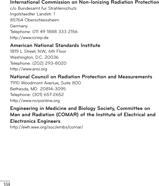 104International Commission on Non-Ionizing Radiation Protectionc/o Bundesamt fur StrahlenschutzIngolstaedter Landstr. 185764 OberschleissheimGermanyTelephone: 011 49 1888 333 2156http://www.icnirp.deAmerican National Standards Institute1819 L Street, N.W., 6th FloorWashington, D.C. 20036Telephone: (202) 293-8020http://www.ansi.orgNational Council on Radiation Protection and Measurements7910 Woodmont Avenue, Suite 800Bethesda, MD  20814-3095Telephone: (301) 657-2652 http://www.ncrponline.orgEngineering in Medicine and Biology Society, Committee on Man and Radiation (COMAR) of the Institute of Electrical and Electronics Engineershttp://ewh.ieee.org/soc/embs/comar/For Your Safety