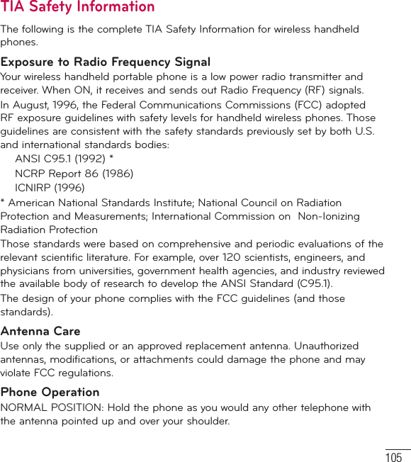 105TIA Safety InformationThe following is the complete TIA Safety Information for wireless handheld phones. Exposure to Radio Frequency SignalYour wireless handheld portable phone is a low power radio transmitter and receiver. When ON, it receives and sends out Radio Frequency (RF) signals.In August, 1996, the Federal Communications Commissions (FCC) adopted RF exposure guidelines with safety levels for handheld wireless phones. Those guidelines are consistent with the safety standards previously set by both U.S. and international standards bodies:  ANSI C95.1 (1992) *  NCRP Report 86 (1986) ICNIRP (1996)* American National Standards Institute; National Council on Radiation Protection and Measurements; International Commission on  Non-Ionizing Radiation Protection Those standards were based on comprehensive and periodic evaluations of the relevant scientific literature. For example, over 120 scientists, engineers, and physicians from universities, government health agencies, and industry reviewed the available body of research to develop the ANSI Standard (C95.1).The design of your phone complies with the FCC guidelines (and those standards).Antenna CareUse only the supplied or an approved replacement antenna. Unauthorized antennas, modifications, or attachments could damage the phone and may violate FCC regulations.Phone OperationNORMAL POSITION: Hold the phone as you would any other telephone with the antenna pointed up and over your shoulder.