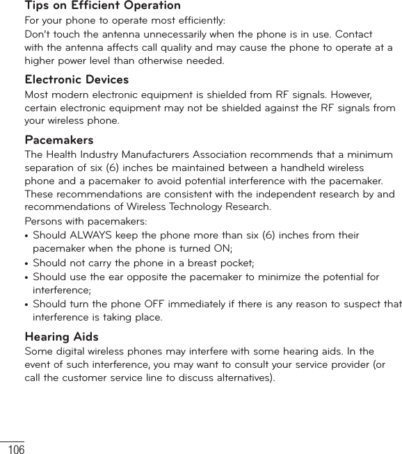 106Tips on Efficient OperationFor your phone to operate most efficiently:Don’t touch the antenna unnecessarily when the phone is in use. Contact with the antenna affects call quality and may cause the phone to operate at a higher power level than otherwise needed.Electronic DevicesMost modern electronic equipment is shielded from RF signals. However, certain electronic equipment may not be shielded against the RF signals from your wireless phone.PacemakersThe Health Industry Manufacturers Association recommends that a minimum separation of six (6) inches be maintained between a handheld wireless phone and a pacemaker to avoid potential interference with the pacemaker. These recommendations are consistent with the independent research by and recommendations of Wireless Technology Research.Persons with pacemakers:•  Should ALWAYS keep the phone more than six (6) inches from their pacemaker when the phone is turned ON;•  Should not carry the phone in a breast pocket;•  Should use the ear opposite the pacemaker to minimize the potential for interference;•  Should turn the phone OFF immediately if there is any reason to suspect that interference is taking place.Hearing AidsSome digital wireless phones may interfere with some hearing aids. In the event of such interference, you may want to consult your service provider (or call the customer service line to discuss alternatives). For Your Safety