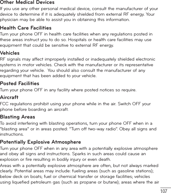 107Other Medical DevicesIf you use any other personal medical device, consult the manufacturer of your device to determine if it is adequately shielded from external RF energy. Your physician may be able to assist you in obtaining this information. Health Care FacilitiesTurn your phone OFF in health care facilities when any regulations posted in these areas instruct you to do so. Hospitals or health care facilities may use equipment that could be sensitive to external RF energy.VehiclesRF signals may affect improperly installed or inadequately shielded electronic systems in motor vehicles. Check with the manufacturer or its representative regarding your vehicle.  You should also consult the manufacturer of any equipment that has been added to your vehicle.Posted FacilitiesTurn your phone OFF in any facility where posted notices so require.AircraftFCC regulations prohibit using your phone while in the air. Switch OFF your phone before boarding an aircraft.Blasting AreasTo avoid interfering with blasting operations, turn your phone OFF when in a “blasting area” or in areas posted: “Turn off two-way radio”. Obey all signs and instructions.Potentially Explosive AtmosphereTurn your phone OFF when in any area with a potentially explosive atmosphere and obey all signs and instructions. Sparks in such areas could cause an explosion or fire resulting in bodily injury or even death.Areas with a potentially explosive atmosphere are often, but not always marked clearly. Potential areas may include: fueling areas (such as gasoline stations); below deck on boats; fuel or chemical transfer or storage facilities; vehicles using liquefied petroleum gas (such as propane or butane); areas where the air 