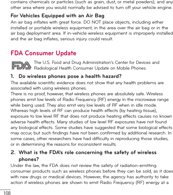 108contains chemicals or particles (such as grain, dust, or metal powders); and any other area where you would normally be advised to turn off your vehicle engine.For Vehicles Equipped with an Air BagAn air bag inflates with great force. DO NOT place objects, including either installed or portable wireless equipment, in the area over the air bag or in the air bag deployment area. If in-vehicle wireless equipment is improperly installed and the air bag inflates, serious injury could result.FDA Consumer Update The U.S. Food and Drug Administration’s Center for Devices and Radiological Health Consumer Update on Mobile Phones:1.  Do wireless phones pose a health hazard?The available scientific evidence does not show that any health problems are associated with using wireless phones. There is no proof, however, that wireless phones are absolutely safe. Wireless phones emit low levels of Radio Frequency (RF) energy in the microwave range while being used. They also emit very low levels of RF when in idle mode. Whereas high levels of RF can produce health effects (by heating tissue), exposure to low level RF that does not produce heating effects causes no known adverse health effects. Many studies of low level RF exposures have not found any biological effects. Some studies have suggested that some biological effects may occur, but such findings have not been confirmed by additional research. In some cases, other researchers have had difficulty in reproducing those studies, or in determining the reasons for inconsistent results.2.  What is the FDA’s role concerning the safety of wireless phones?Under the law, the FDA does not review the safety of radiation-emitting consumer products such as wireless phones before they can be sold, as it does with new drugs or medical devices. However, the agency has authority to take action if wireless phones are shown to emit Radio Frequency (RF) energy at a For Your Safety