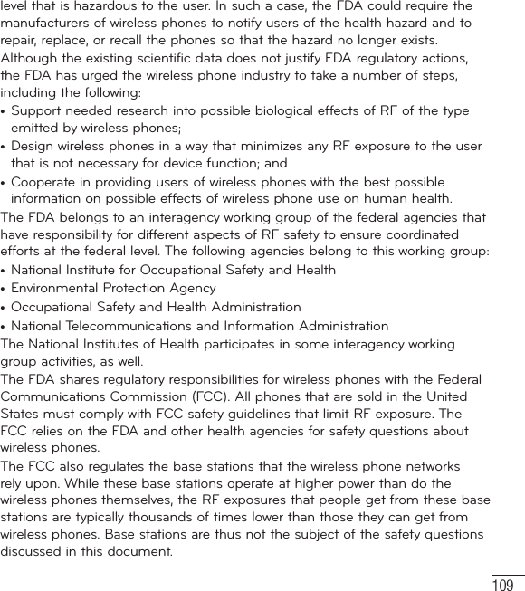109level that is hazardous to the user. In such a case, the FDA could require the manufacturers of wireless phones to notify users of the health hazard and to repair, replace, or recall the phones so that the hazard no longer exists.Although the existing scientific data does not justify FDA regulatory actions, the FDA has urged the wireless phone industry to take a number of steps, including the following:•  Support needed research into possible biological effects of RF of the type emitted by wireless phones;•  Design wireless phones in a way that minimizes any RF exposure to the user that is not necessary for device function; and•  Cooperate in providing users of wireless phones with the best possible information on possible effects of wireless phone use on human health.The FDA belongs to an interagency working group of the federal agencies that have responsibility for different aspects of RF safety to ensure coordinated efforts at the federal level. The following agencies belong to this working group:•  National Institute for Occupational Safety and Health•  Environmental Protection Agency•  Occupational Safety and Health Administration•  National Telecommunications and Information AdministrationThe National Institutes of Health participates in some interagency working group activities, as well.The FDA shares regulatory responsibilities for wireless phones with the Federal Communications Commission (FCC). All phones that are sold in the United States must comply with FCC safety guidelines that limit RF exposure. The FCC relies on the FDA and other health agencies for safety questions about wireless phones.The FCC also regulates the base stations that the wireless phone networks rely upon. While these base stations operate at higher power than do the wireless phones themselves, the RF exposures that people get from these base stations are typically thousands of times lower than those they can get from wireless phones. Base stations are thus not the subject of the safety questions discussed in this document.