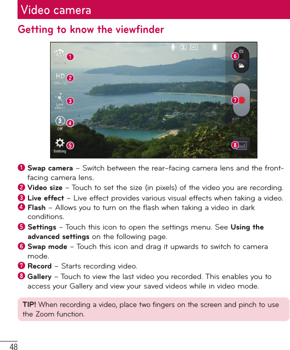 48Video cameraGetting to know the viewfinder  Swap camera – Switch between the rear–facing camera lens and the front-facing camera lens.  Video size – Touch to set the size (in pixels) of the video you are recording. Live effect – Live effect provides various visual effects when taking a video.   Flash – Allows you to turn on the flash when taking a video in dark conditions.  Settings – Touch this icon to open the settings menu. See Using the advanced settings on the following page.  Swap mode – Touch this icon and drag it upwards to switch to camera mode.  Record – Starts recording video.  Gallery – Touch to view the last video you recorded. This enables you to access your Gallery and view your saved videos while in video mode.TIP! When recording a video, place two fingers on the screen and pinch to use the Zoom function.