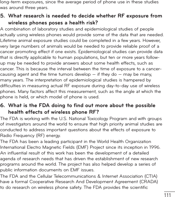 111long-term exposures, since the average period of phone use in these studies was around three years.5.  What research is needed to decide whether RF exposure from wireless phones poses a health risk?A combination of laboratory studies and epidemiological studies of people actually using wireless phones would provide some of the data that are needed. Lifetime animal exposure studies could be completed in a few years. However, very large numbers of animals would be needed to provide reliable proof of a cancer promoting effect if one exists. Epidemiological studies can provide data that is directly applicable to human populations, but ten or more years follow-up may be needed to provide answers about some health effects, such as cancer. This is because the interval between the time of exposure to a cancer-causing agent and the time tumors develop — if they do — may be many, many years. The interpretation of epidemiological studies is hampered by difficulties in measuring actual RF exposure during day-to-day use of wireless phones. Many factors affect this measurement, such as the angle at which the phone is held, or which model of phone is used.6.  What is the FDA doing to find out more about the possible health effects of wireless phone RF?The FDA is working with the U.S. National Toxicology Program and with groups of investigators around the world to ensure that high priority animal studies are conducted to address important questions about the effects of exposure to Radio Frequency (RF) energy. The FDA has been a leading participant in the World Health Organization International Electro Magnetic Fields (EMF) Project since its inception in 1996. An influential result of this work has been the development of a detailed agenda of research needs that has driven the establishment of new research programs around the world. The project has also helped develop a series of public information documents on EMF issues. The FDA and the Cellular Telecommunications &amp; Internet Association (CTIA) have a formal Cooperative Research And Development Agreement (CRADA) to do research on wireless phone safety. The FDA provides the scientific 